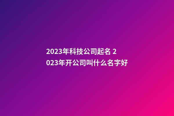 2023年科技公司起名 2023年开公司叫什么名字好-第1张-公司起名-玄机派